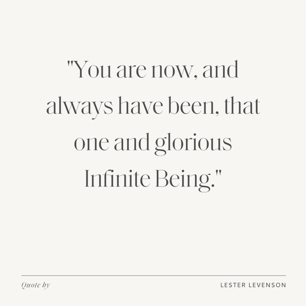 "You are now, and always have been, that one and glorious Infinite Being." - Lester Levenson